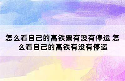 怎么看自己的高铁票有没有停运 怎么看自己的高铁有没有停运